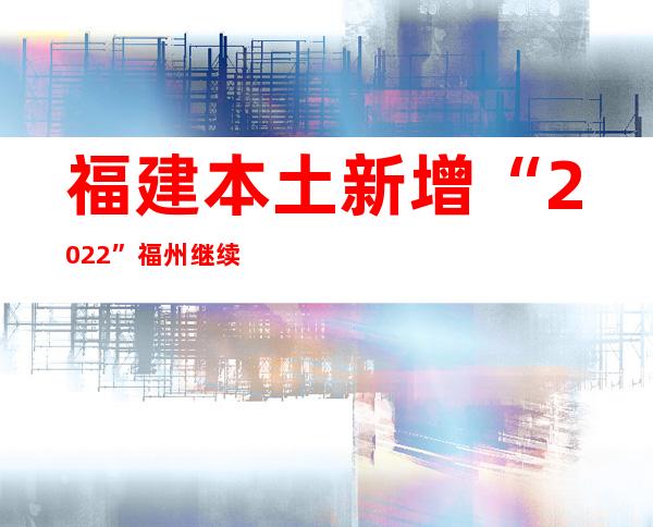 福建本土新增“20+22” 福州继续调整危害区