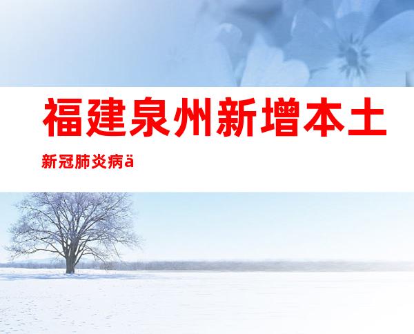 福建泉州新增本土新冠肺炎病例“6+7”