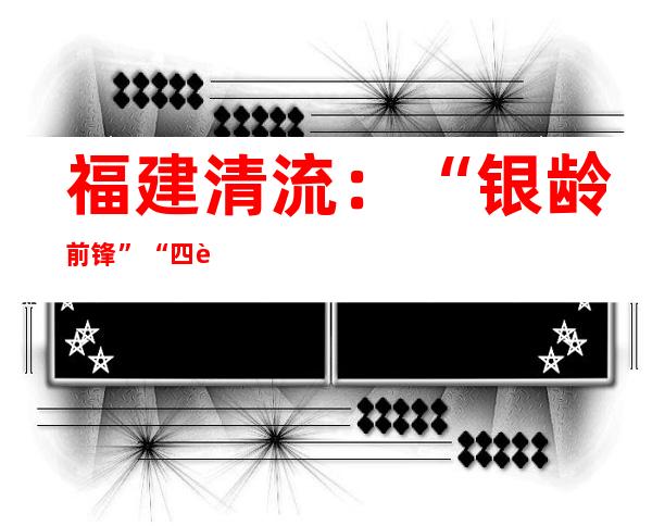 福建清流：“银龄前锋”“四轮驱动”推动冲击整治养老诈骗事情