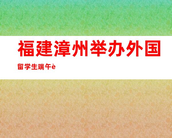 福建漳州举办外国留学生端午节主题文化活动