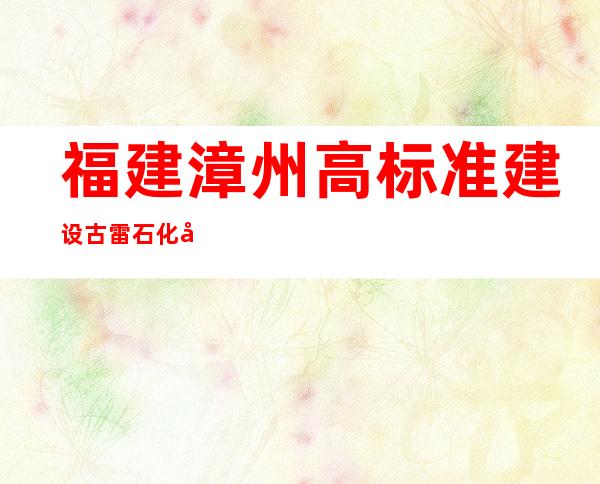 福建漳州高标准建设古雷石化基地 促两岸产业融合发展