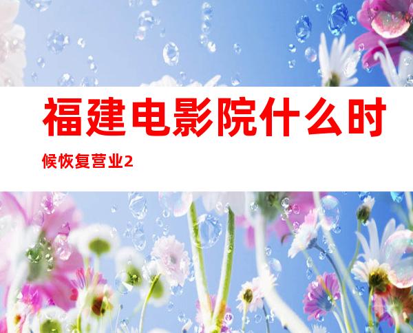 福建电影院什么时候恢复营业2022（福建电影院什么时候恢复营业2021）