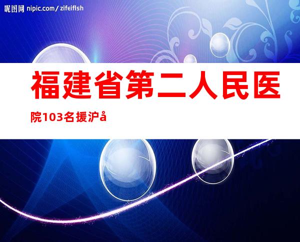 福建省第二人民医院103名援沪医疗队员平安返院