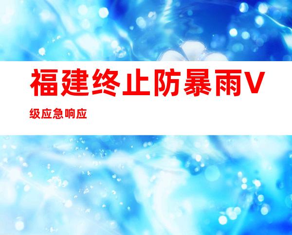 福建终止防暴雨V级应急响应