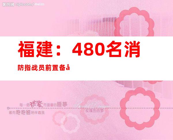 福建：480名消防指战员前置备勤 全力防御持续暴雨