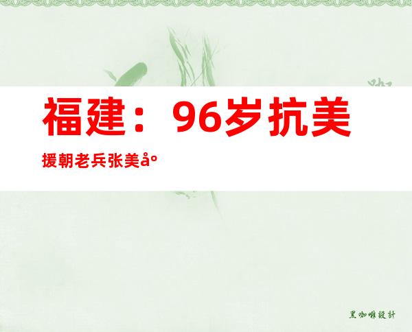 福建：96岁抗美援朝老兵张美庚与武警三明支队官兵的不解缘