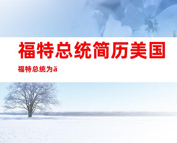 福特总统简历 美国福特总统为什么只当了3年