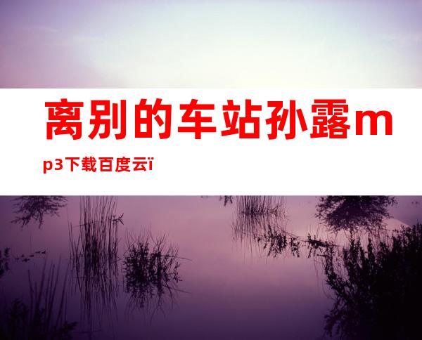 离别的车站孙露mp3下载百度云（离别的车站孙露mp3免费下载）