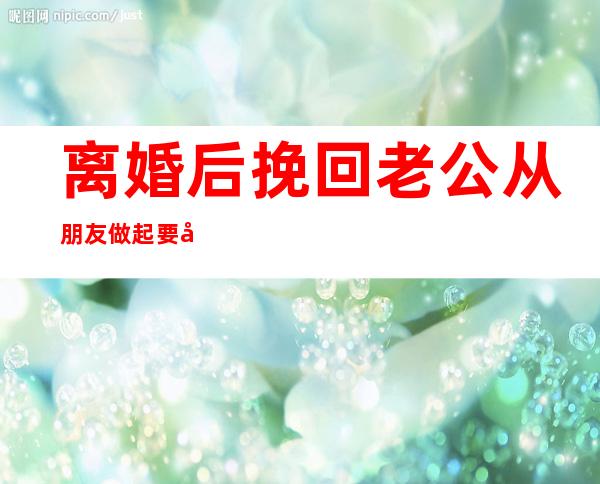 离婚后挽回老公从朋友做起要忍（离婚后挽回老公的一封信范文）