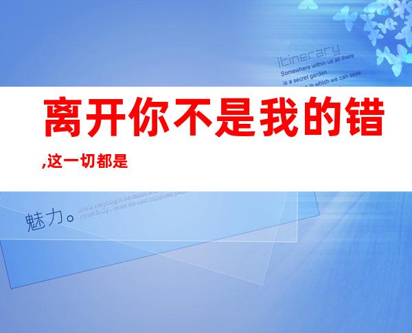 离开你不是我的错,这一切都是你花心的结果——离开你不是我的错只是你花心的结果