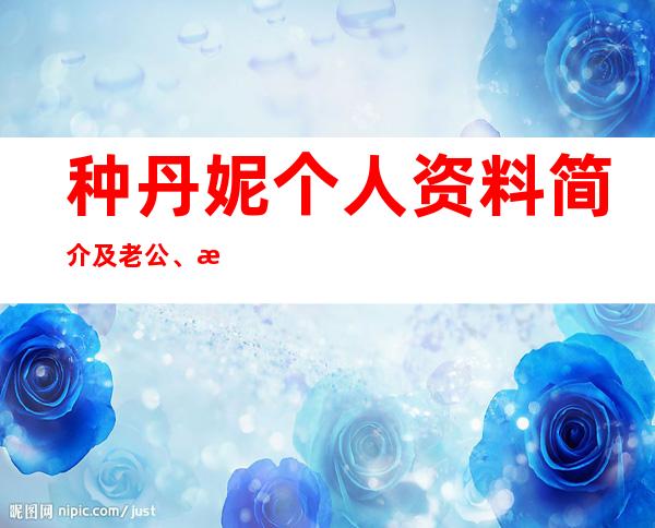 种丹妮个人资料简介及老公、演艺经历、代表作品