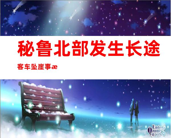 秘鲁北部发生长途客车坠崖事故 致至少11死34伤