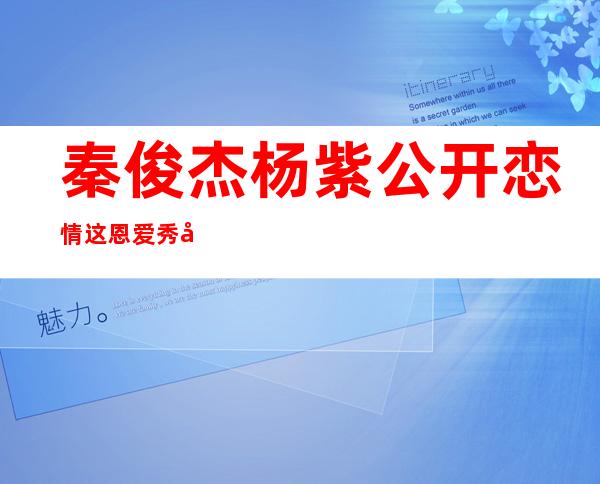 秦俊杰杨紫公开恋情 这恩爱秀得很高级 两人恋情是怎么被发现的
