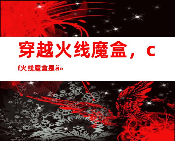 穿越火线魔盒，cf火线魔盒是什么详细点