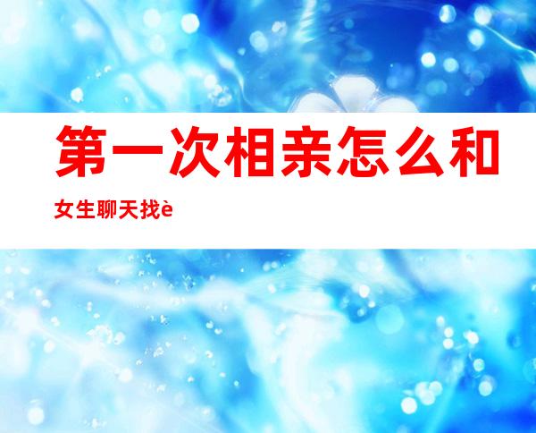 第一次相亲怎么和女生聊天找话题（第一次相亲见面送女生什么礼物好）