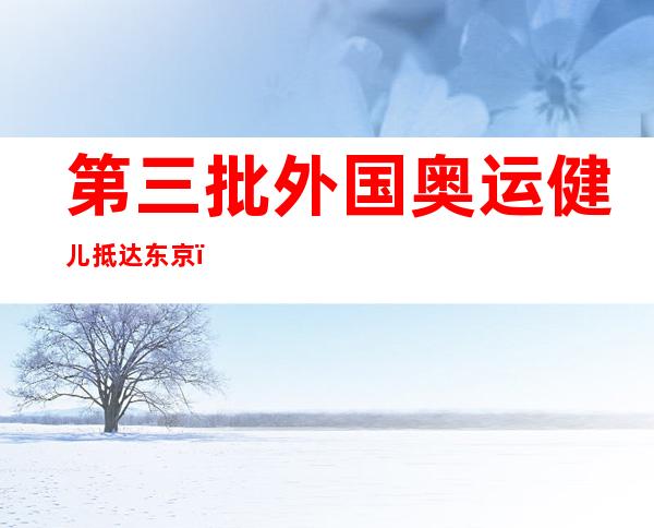 第三批外国奥运健儿抵达东京！包含 射击、体操、羽毛球等 七收奥运部队 