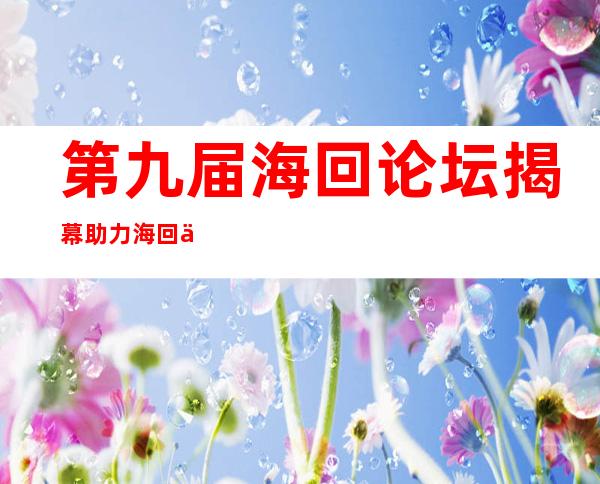 第九届海回论坛揭幕 助力海回人材就业、创业