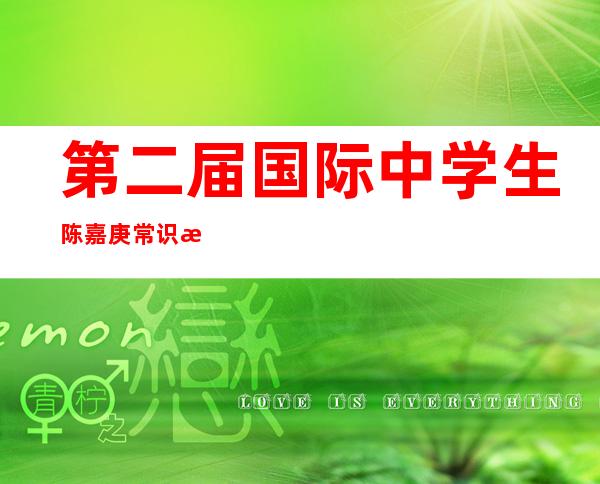 第二届国际中学生陈嘉庚常识比赛今年夏季将再次举办