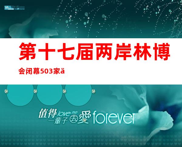 第十七届两岸林博会闭幕 503家企业参展落实签约合同项目71项