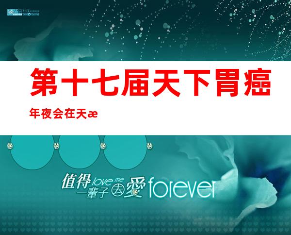 第十七届天下胃癌年夜会在天津终结 《中国抗癌协会胃癌专委会40年历程》公布