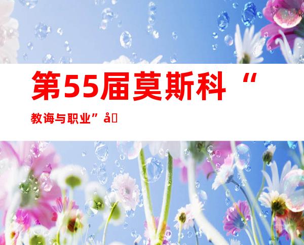 第55届莫斯科“教诲与职业”国际铺举办