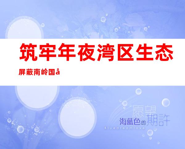 筑牢年夜湾区生态屏蔽 南岭国度公园建立获突破性发誓