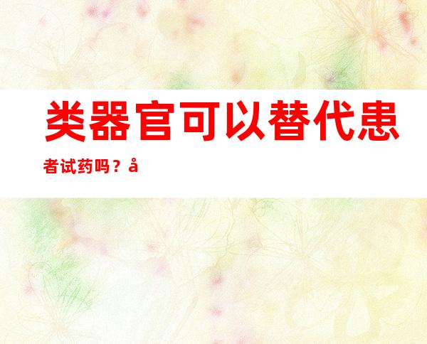 类器官可以替代患者试药吗？广东团队研究有新进展