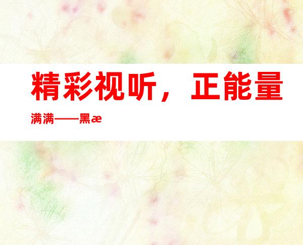 精彩视听，正能量满满——黑料正能量最新网站导航更新啦