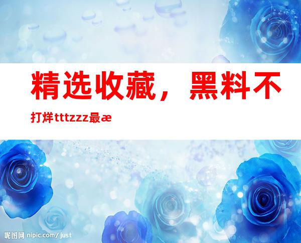 精选收藏，黑料不打烊tttzzz最新版链接更新