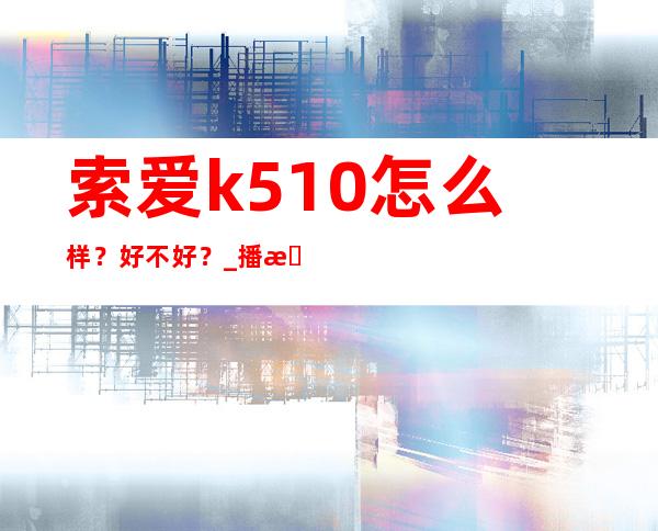 索爱k510怎么样？好不好？ _播放