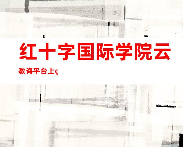 红十字国际学院云教诲平台上线 以期实现全球人性教诲资本共建同享