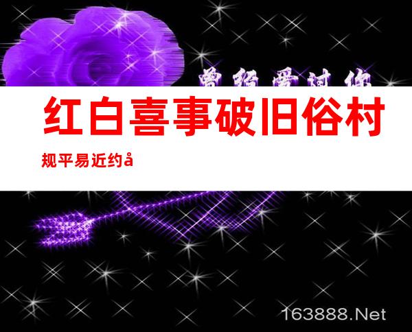 红白喜事破旧俗 村规平易近约倡新风——广东推动移风易俗下层事情扫描