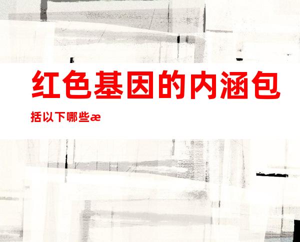 红色基因的内涵包括以下哪些方面( )，红色基因的内涵价值及传承研究论文