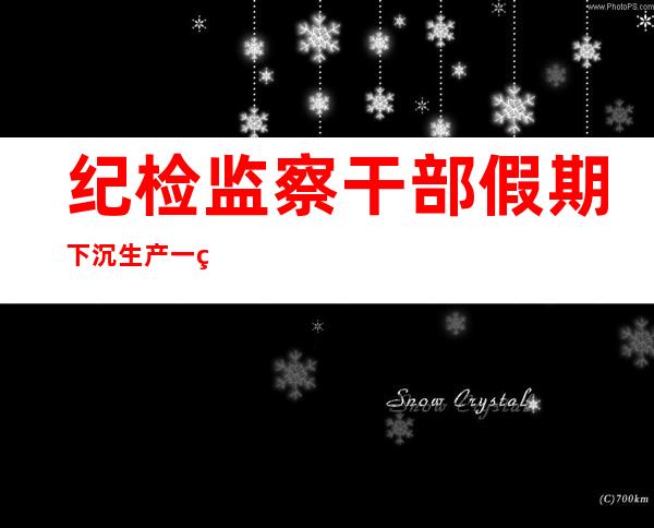 纪检监察干部假期下沉生产一线 监督护航高效复工达产