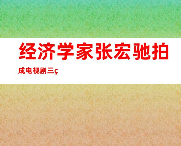 经济学家张宏驰拍成电视剧三生情为什么不播放（经济学家张宏驰的故事是真的吗）