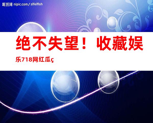 绝不失望！收藏娱乐718网红瓜王大炮，一键观看