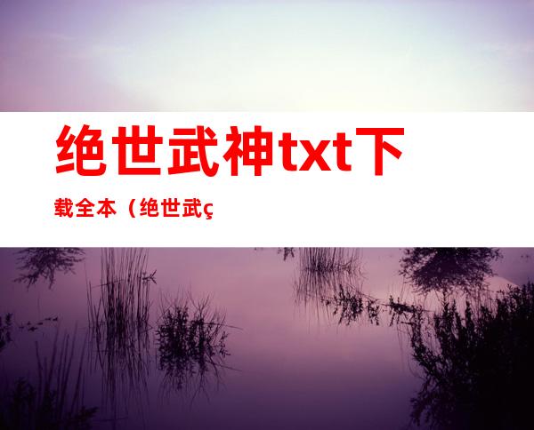 绝世武神txt下载全本（绝世武神txt下载全文下载）