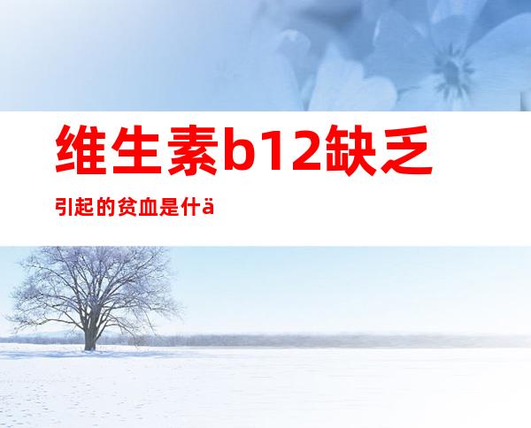 维生素b12缺乏引起的贫血是什么类型（维生素b12缺乏引起的神经疾病是）