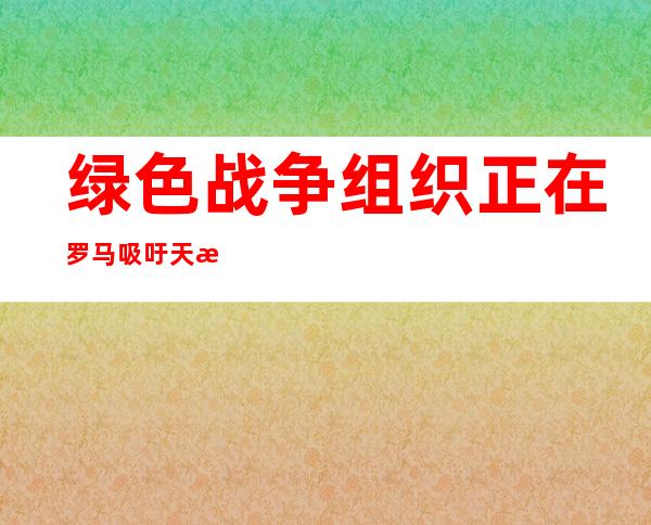 绿色战争组织正在罗马吸吁天气 变迁年夜 会杀青 协定 