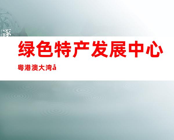 绿色特产发展中心粤港澳大湾区工作管理办公室（绿色特产农业发展中心是什么协会下属的）