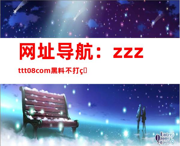 网址导航：zzzttt08com黑料不打烊网站全收录