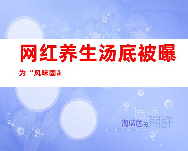 网红养生汤底被曝为“风味固体饮料”，含植脂末等，海底捞紧急回应