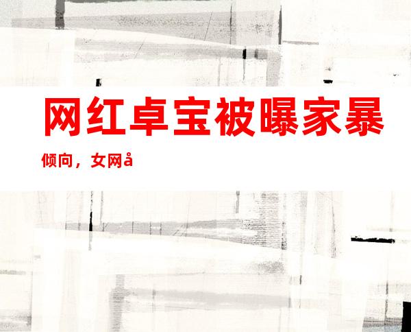 网红卓宝被曝家暴倾向，女网友当面揭发卓宝真面目是真是假？