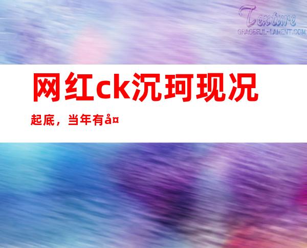 网红ck沉珂现况起底，当年有多火现在就有多落魄