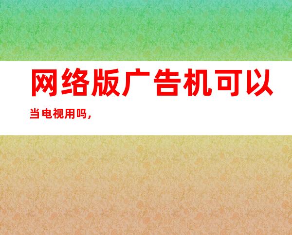 网络版广告机可以当电视用吗,网络版广告机怎么连接网络