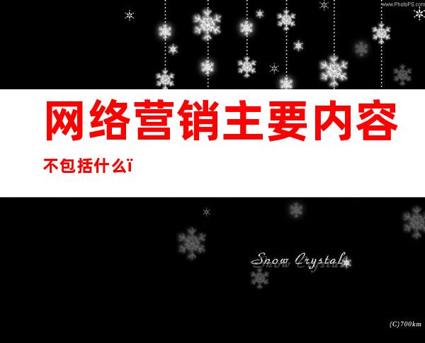 网络营销主要内容不包括什么（网络营销主要内容错误的是）