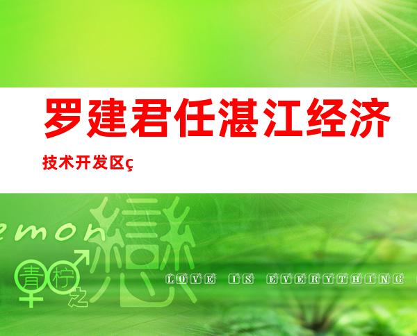 罗建君任湛江经济技术开发区管委会主任（湛江开发区罗建君）