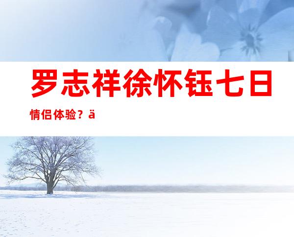 罗志祥徐怀钰七日情侣体验？两人为何分手？