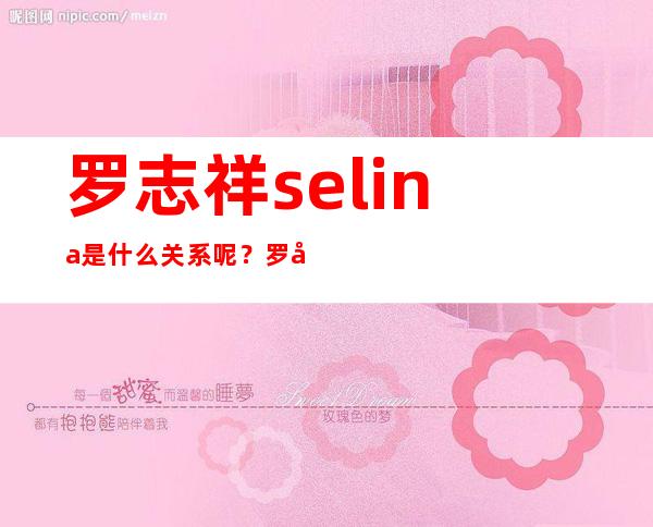 罗志祥selina是什么关系呢？罗志祥曾经为了她心碎是真的吗？