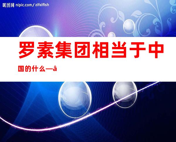 罗素集团相当于中国的什么——罗蒙集团股份有限公司